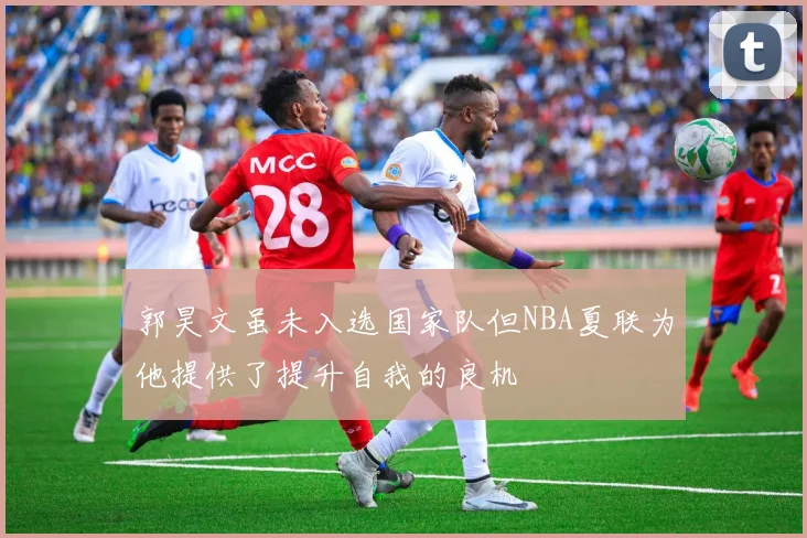 郭昊文虽未入选国家队但NBA夏联为他提供了提升自我的良机