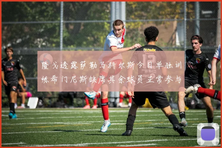 隆戈透露萨勒马科尔斯今日单独训练希门尼斯缺席其余球员正常参与训练