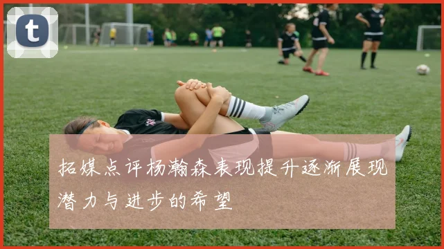 拓媒点评杨瀚森表现提升逐渐展现潜力与进步的希望