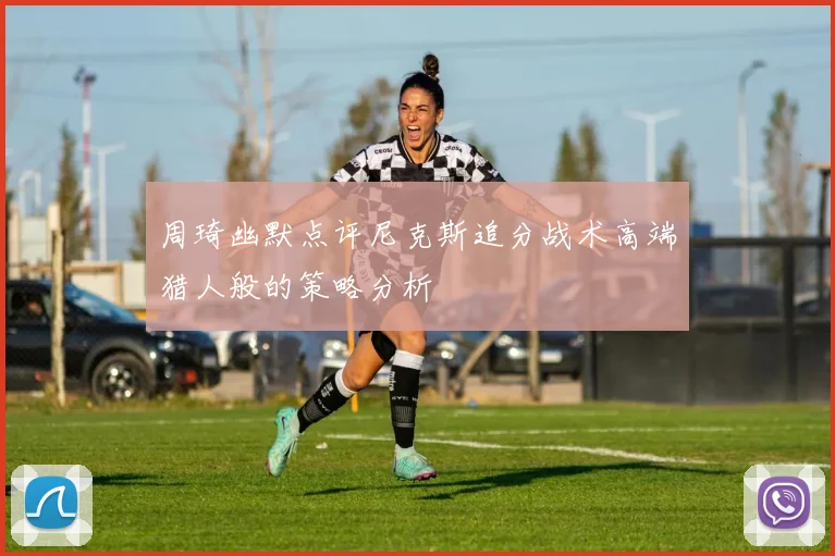 周琦幽默点评尼克斯追分战术高端猎人般的策略分析
