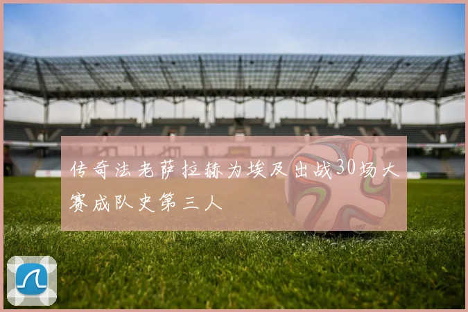 传奇法老萨拉赫为埃及出战30场大赛成队史第三人