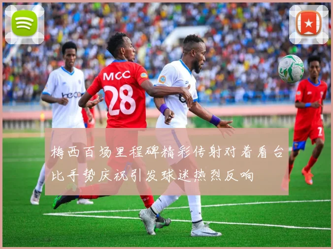 梅西百场里程碑精彩传射对着看台比手势庆祝引发球迷热烈反响