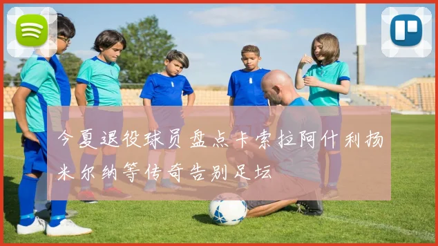 今夏退役球员盘点卡索拉阿什利扬米尔纳等传奇告别足坛