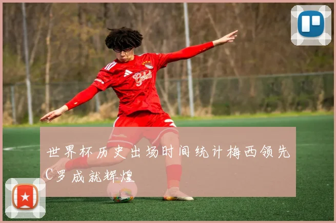 世界杯历史出场时间统计梅西领先C罗成就辉煌