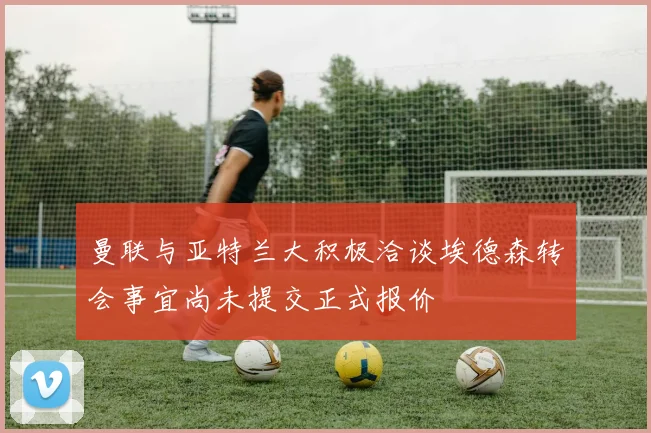 曼联与亚特兰大积极洽谈埃德森转会事宜尚未提交正式报价
