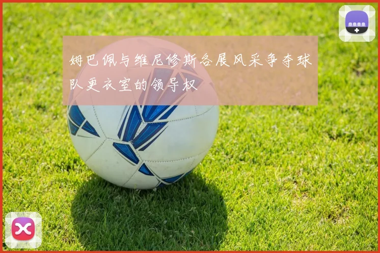 姆巴佩与维尼修斯各展风采争夺球队更衣室的领导权