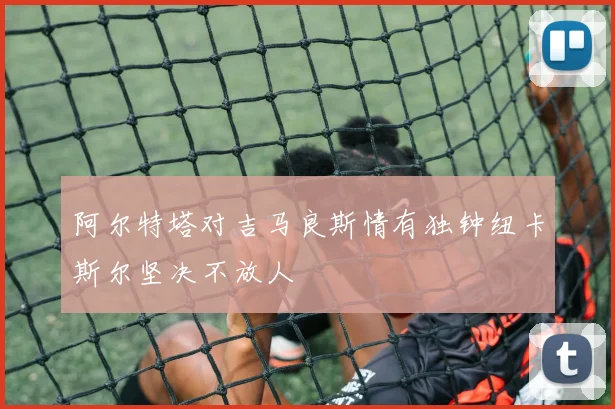 阿尔特塔对吉马良斯情有独钟纽卡斯尔坚决不放人