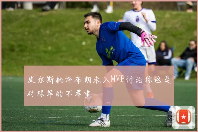 皮尔斯批评布朗未入MVP讨论称这是对绿军的不尊重