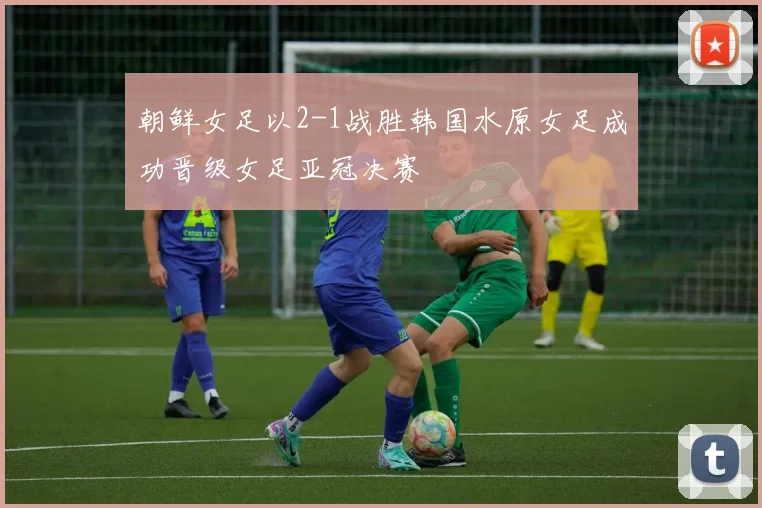 朝鲜女足以2-1战胜韩国水原女足成功晋级女足亚冠决赛