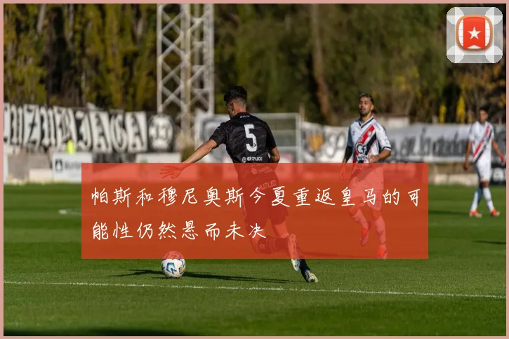 帕斯和穆尼奥斯今夏重返皇马的可能性仍然悬而未决