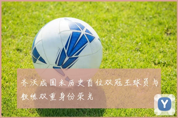 齐沃成国米历史首位双冠王球员与教练双重身份荣光