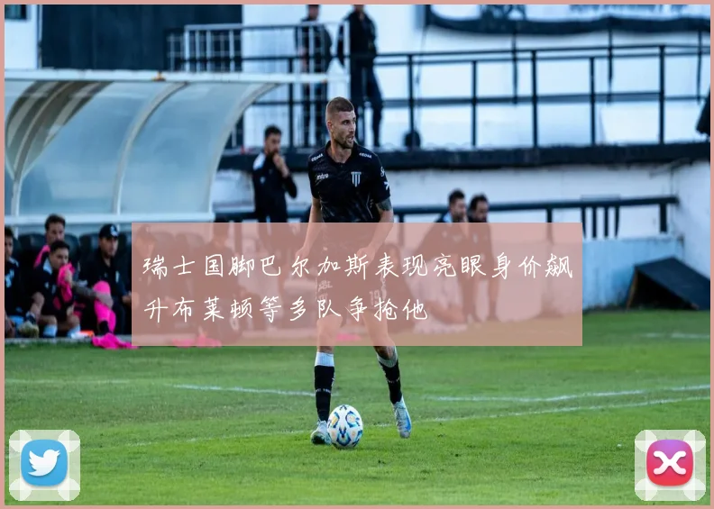 瑞士国脚巴尔加斯表现亮眼身价飙升布莱顿等多队争抢他