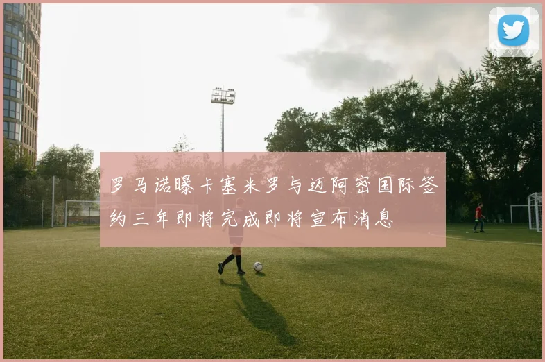 罗马诺曝卡塞米罗与迈阿密国际签约三年即将完成即将宣布消息