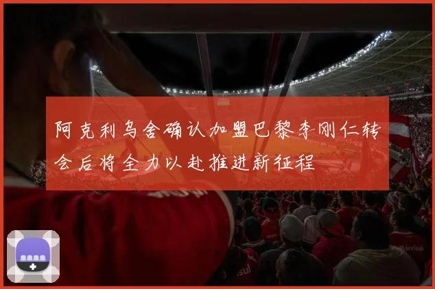 阿克利乌舍确认加盟巴黎李刚仁转会后将全力以赴推进新征程