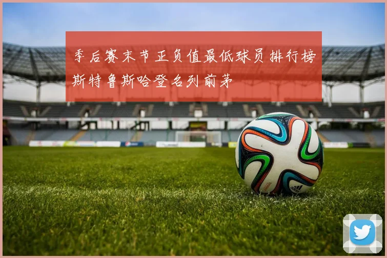 季后赛末节正负值最低球员排行榜斯特鲁斯哈登名列前茅