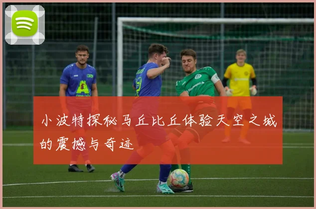 小波特探秘马丘比丘体验天空之城的震撼与奇迹