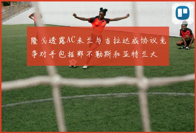 隆戈透露AC米兰与吉拉达成协议竞争对手包括那不勒斯和亚特兰大