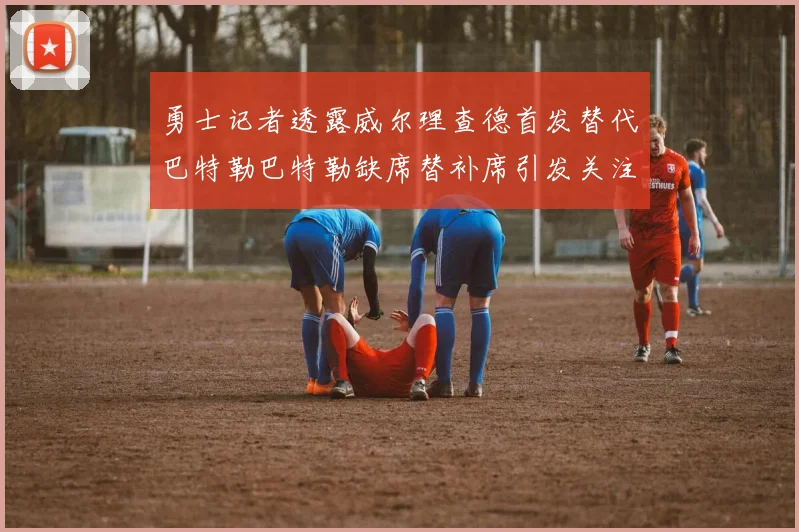 勇士记者透露威尔理查德首发替代巴特勒巴特勒缺席替补席引发关注