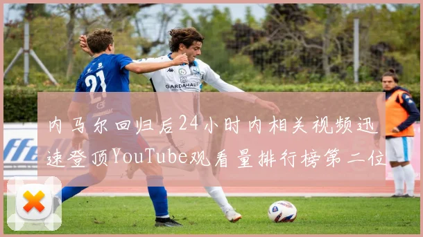 内马尔回归后24小时内相关视频迅速登顶YouTube观看量排行榜第二位